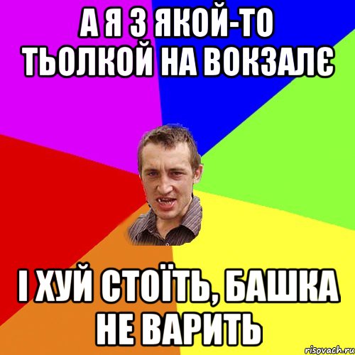 а я з якой-то тьолкой на вокзалє і хуй стоїть, башка не варить, Мем Чоткий паца