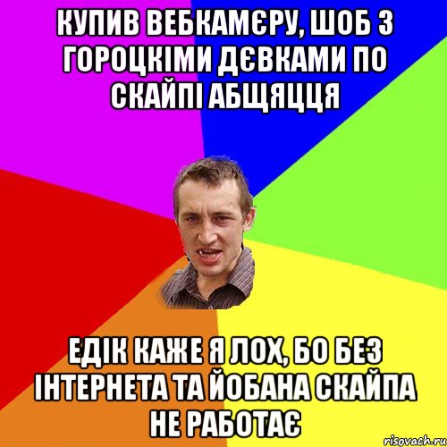 купив вебкамєру, шоб з гороцкіми дєвками по скайпі абщяцця едік каже я лох, бо без інтернета та йобана скайпа не работає