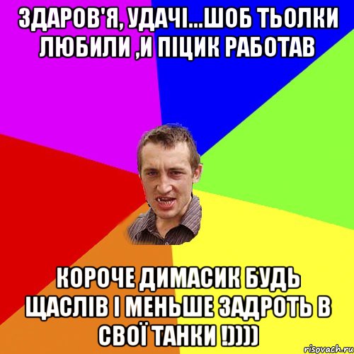 здаров'я, удачі...шоб тьолки любили ,и піцик работав короче димасик будь щаслів і меньше задроть в свої танки !))))