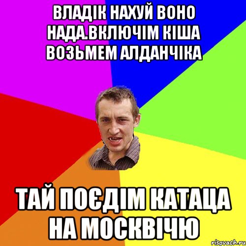 владік нахуй воно нада.включім кіша возьмем алданчіка тай поєдім катаца на москвічю, Мем Чоткий паца