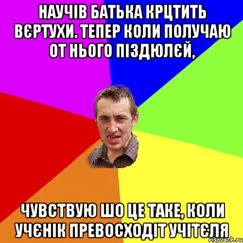 научів батька крцтить вєртухи. Тепер коли получаю от нього піздюлєй, чувствую шо це таке, коли учєнік превосходіт учітєля, Мем Чоткий паца