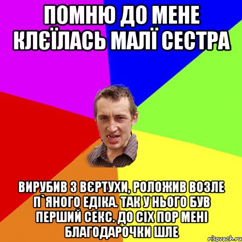 Помню до мене клєїлась малї сестра Вирубив з вєртухи, роложив возле п`яного Едіка. Так у нього був перший секс. До сіх пор мені благодарочки шле, Мем Чоткий паца