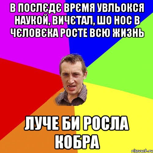 В послєдє врємя увльокся наукой, вичєтал, шо нос в чєловєка росте всю жизнь Луче би росла кобра