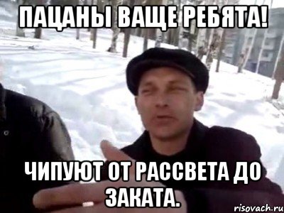 пацаны ваще ребята! чипуют от рассвета до заката.