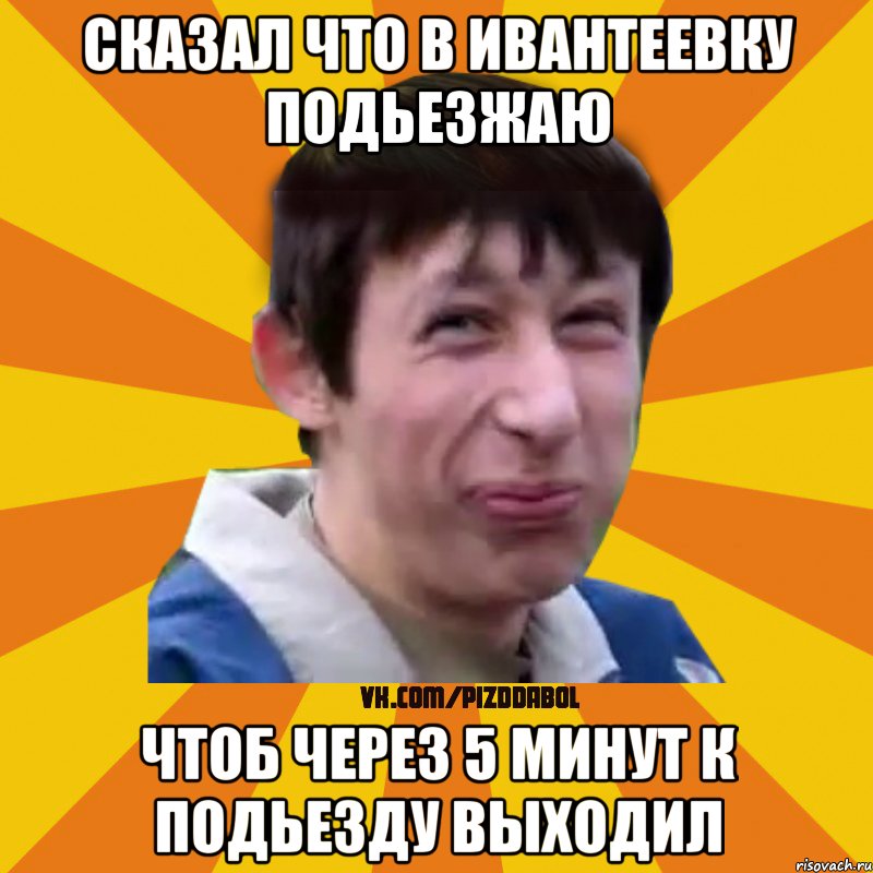 Сказал что в Ивантеевку подьезжаю Чтоб через 5 минут к подьезду выходил