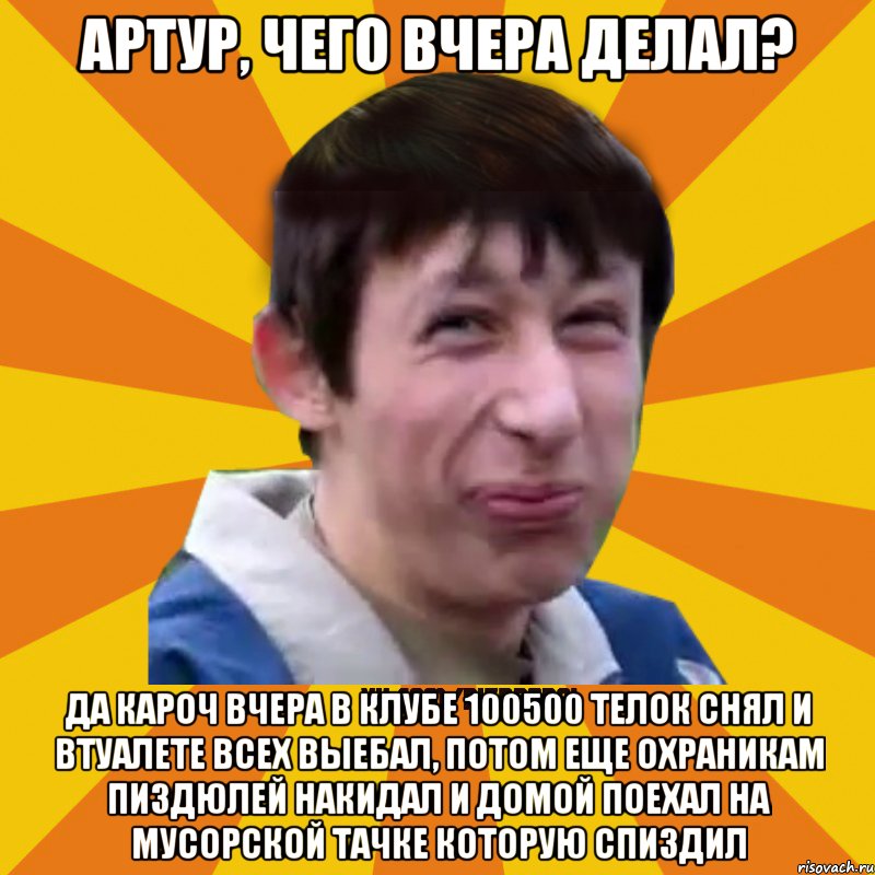 Артур, чего вчера делал? Да кароч вчера в клубе 100500 телок снял и втуалете всех выебал, потом еще охраникам пиздюлей накидал и домой поехал на мусорской тачке которую спиздил, Мем Типичный врунишка