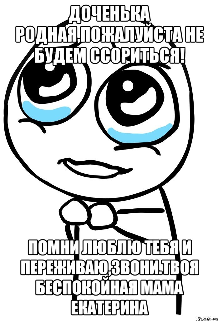 Доченька родная,пожалуйста не будем ссориться! Помни люблю тебя и переживаю,звони.Твоя беспокойная мама Екатерина, Мем  ну пожалуйста (please)