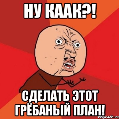 ну каак?! сделать этот грёбаный план!, Мем Почему