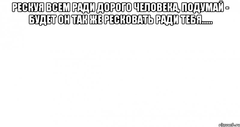 Рескуя всем ради дорого человека, подумай - будет он так же ресковать ради тебя..... 