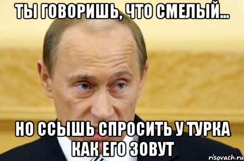 ты говоришь, что смелый... но ссышь спросить у турка как его зовут, Мем путин