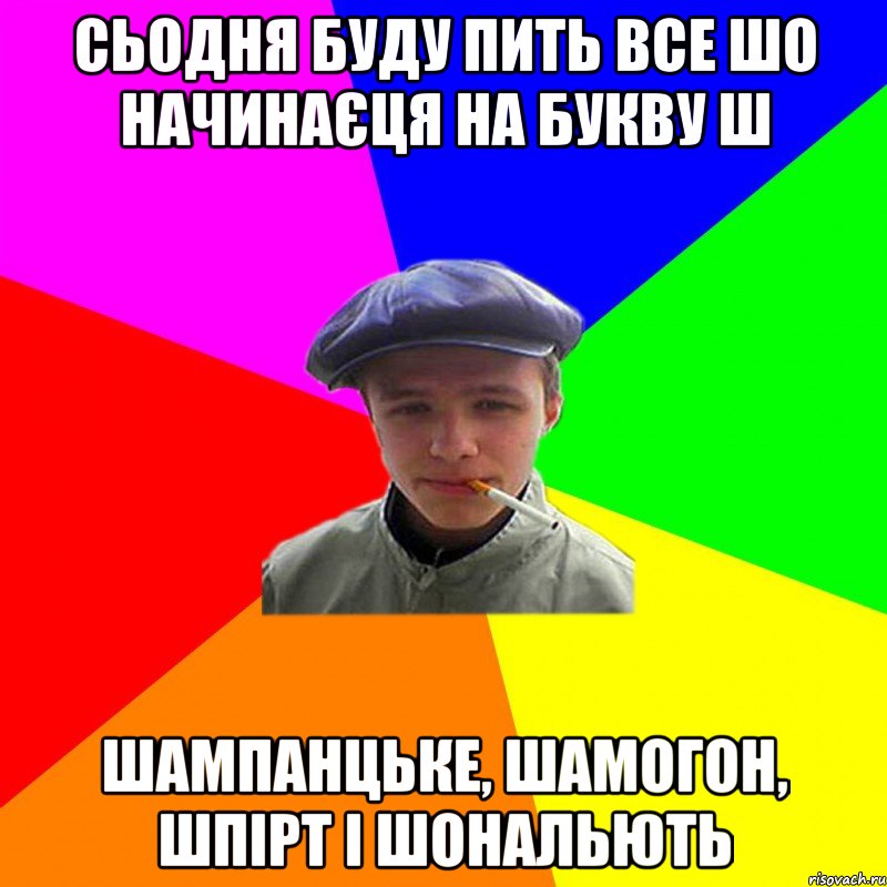 сьодня буду пить все шо начинаєця на букву ш шампанцьке, шамогон, шпірт і шональють