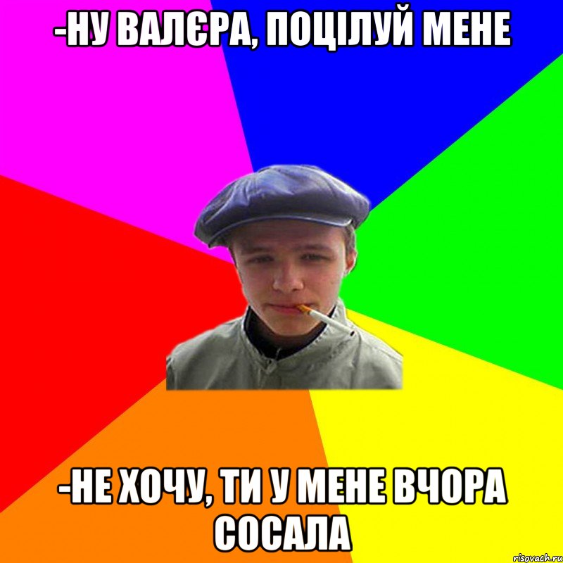 -ну валєра, поцілуй мене -не хочу, ти у мене вчора сосала, Мем реальний мужичяра