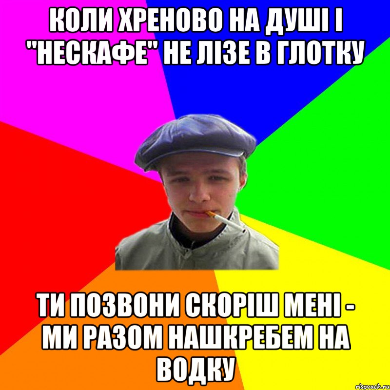 коли хреново на душі і "нескафе" не лізе в глотку ти позвони скоріш мені - ми разом нашкребем на водку