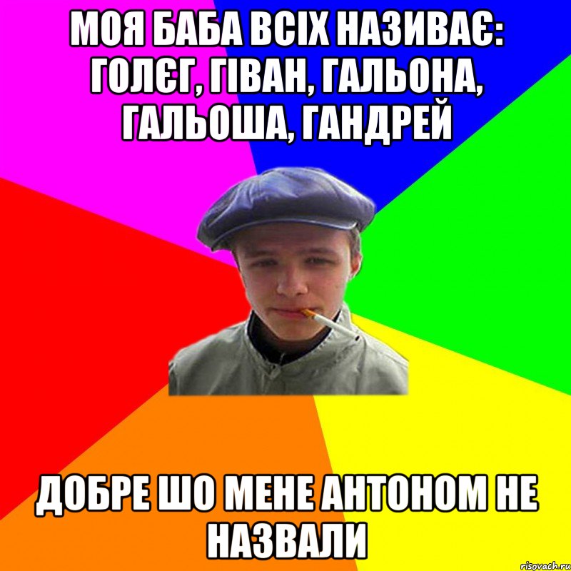 моя баба всіх називає: Голєг, гіван, гальона, гальоша, гандрей добре шо мене антоном не назвали