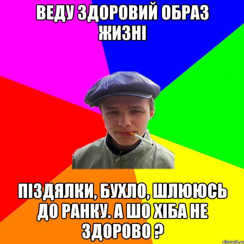 веду здоровий образ жизні піздялки, бухло, шлююсь до ранку. А шо хіба не здорово ?