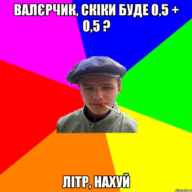 валєрчик, скіки буде 0,5 + 0,5 ? літр, нахуй, Мем реальний мужичяра