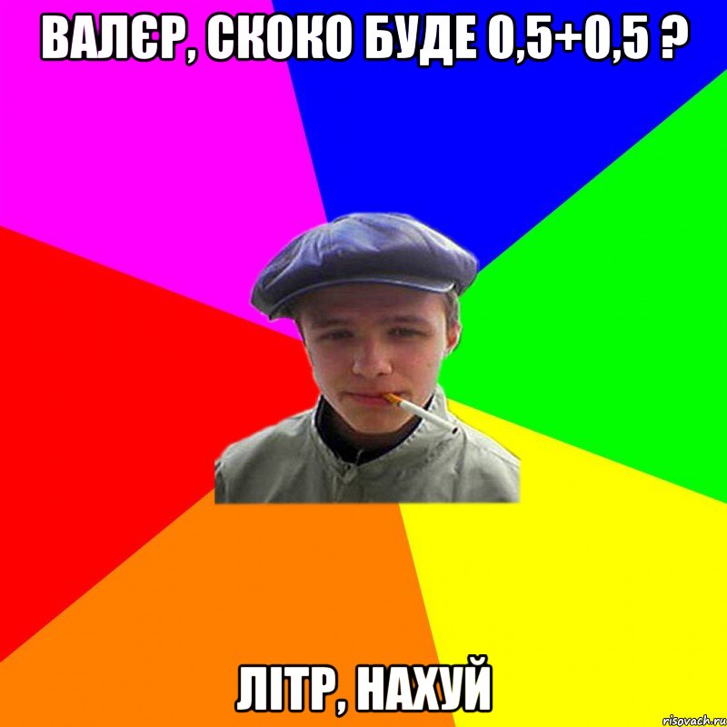 Валєр, скоко буде 0,5+0,5 ? Літр, нахуй