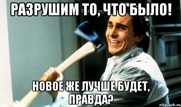 разрушим то, что было! новое же лучше будет, правда?