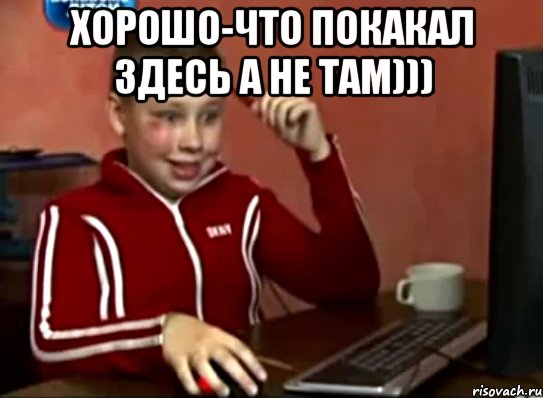 Хорошо-что покакал здесь а не там))) 