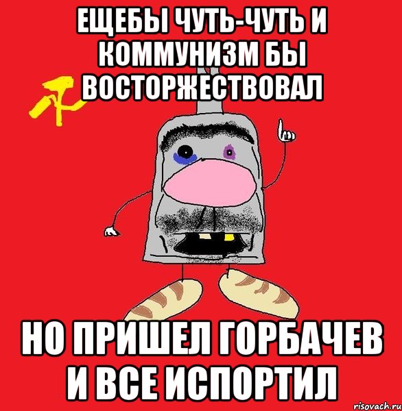 ещебы чуть-чуть и коммунизм бы восторжествовал но пришел горбачев и все испортил