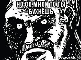 Но со мной то ты бухнёшь 