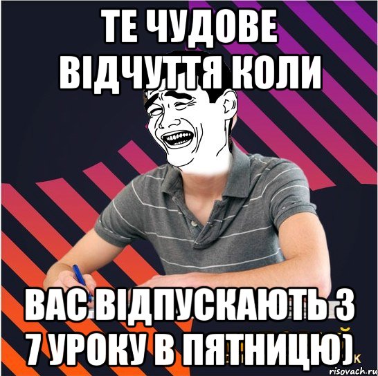 те чудове відчуття коли вас відпускають з 7 уроку в пятницю)