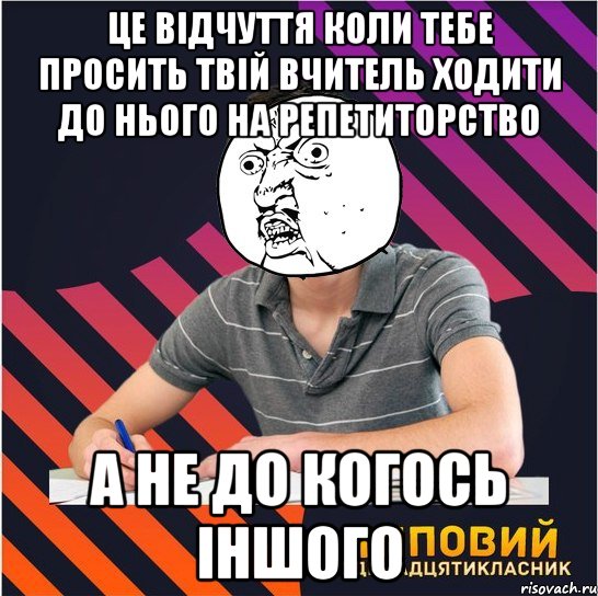 Це відчуття коли тебе просить твій вчитель ходити до нього на репетиторство А не до когось іншого