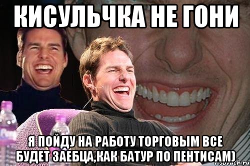 Кисульчка не гони я пойду на работу торговым все будет заебца,как батур по пентисам), Мем том круз