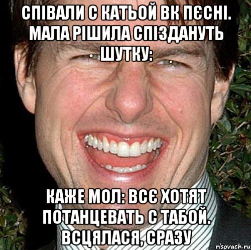 СПІВАЛИ С КАТЬОЙ ВК ПЄСНІ. МАЛА РІШИЛА СПІЗДАНУТЬ ШУТКУ: КАЖЕ МОЛ: ВСЄ ХОТЯТ ПОТАНЦЕВАТЬ С ТАБОЙ. ВСЦЯЛАСЯ, СРАЗУ, Мем Том Круз