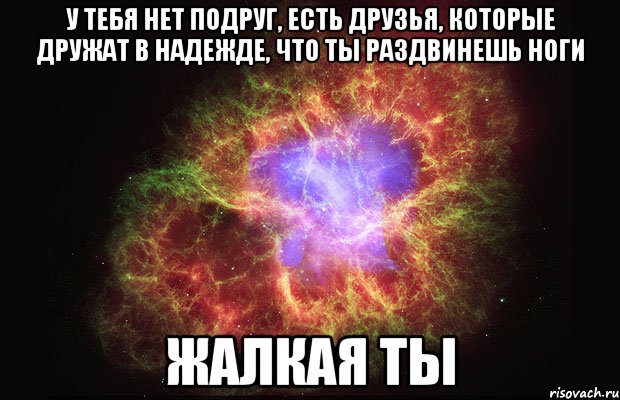 У тебя нет подруг, есть друзья, которые дружат в надежде, что ты раздвинешь ноги ЖАЛКАЯ ТЫ, Мем Туманность