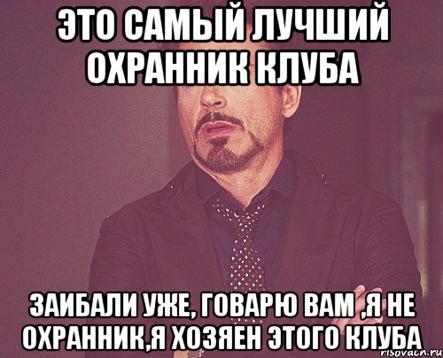 это самый лучший охранник клуба заибали уже, говарю вам ,я не охранник,я хозяен этого клуба, Мем твое выражение лица