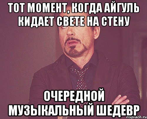 тот момент, когда айгуль кидает свете на стену очередной музыкальный шедевр, Мем твое выражение лица