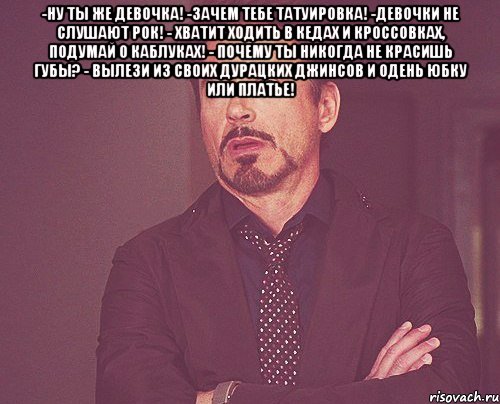 -ну ты же девочка! -зачем тебе татуировка! -девочки не слушают рок! - хватит ходить в кедах и кроссовках, подумай о каблуках! - почему ты никогда не красишь губы? - вылези из своих дурацких джинсов и одень юбку или платье! 