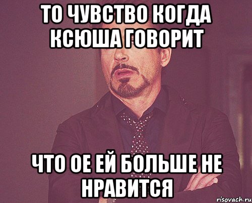 То чувство когда Ксюша говорит что ое ей больше не нравится, Мем твое выражение лица