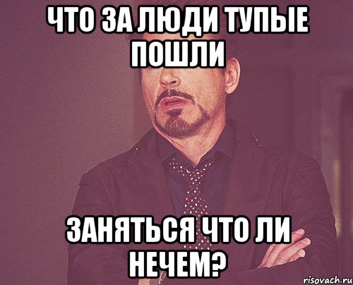 Что за люди тупые пошли заняться что ли нечем?, Мем твое выражение лица