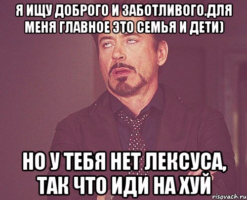 Я ищу доброго и заботливого.Для меня главное это семья и дети) Но у тебя нет Лексуса, так что иди на хуй, Мем твое выражение лица