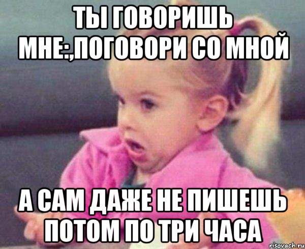 ты говоришь мне:,поговори со мной а сам даже не пишешь потом по три часа, Мем  Ты говоришь (девочка возмущается)