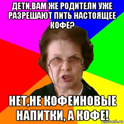 Дети,вам же родители уже разрешают пить настоящее кофе? Нет,не кофеиновые напитки, а кофе!, Мем Типичная училка