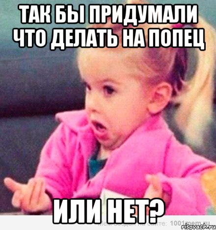 Так бы придумали что делать на ПОПЕЦ или нет?, Мем  Ты говоришь (девочка возмущается)