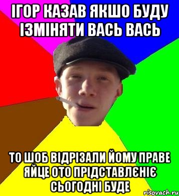 ігор казав якшо буду ізміняти вась вась то шоб відрізали йому праве яйце ото прідставлєніє сьогодні буде, Мем умный гопник