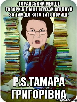 -горанський,менше говори,більше слухай,слідкуй за тим,до кого ти говориш! р.s.тамара григорівна, Мем Вчитель