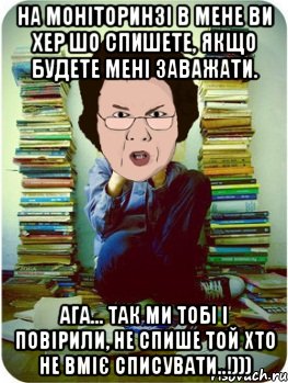 на моніторинзі в мене ви хер шо спишете, якщо будете мені заважати. ага... так ми тобі і повірили, не спише той хто не вміє списувати..!))), Мем Вчитель