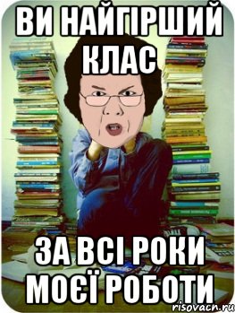 ви найгірший клас за всі роки моєї роботи