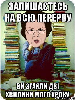 Залишаєтесь на всю перерву Ви згаяли дві хвилини мого уроку