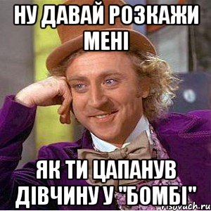 ну давай розкажи мені як ти цапанув дівчину у "бомбі", Мем Ну давай расскажи (Вилли Вонка)