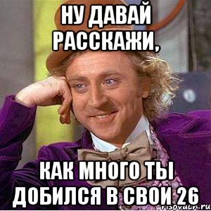 ну давай расскажи, как много ты добился в свои 26, Мем Ну давай расскажи (Вилли Вонка)