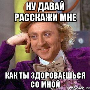 ну давай расскажи мне как ты здороваешься со мной, Мем Ну давай расскажи (Вилли Вонка)