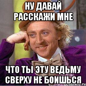 ну давай расскажи мне что ты эту ведьму сверху не боишься, Мем Ну давай расскажи (Вилли Вонка)