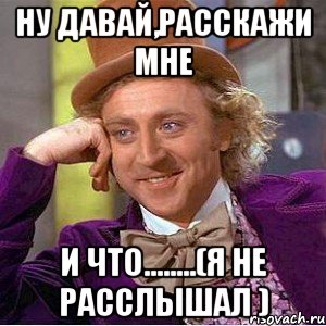 ну давай,расскажи мне и что........(я не расслышал ), Мем Ну давай расскажи (Вилли Вонка)