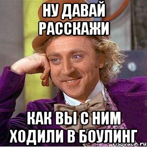 ну давай расскажи как вы с ним ходили в боулинг, Мем Ну давай расскажи (Вилли Вонка)